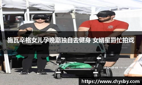 施瓦辛格女儿孕晚期独自去健身 女婿星爵忙拍戏